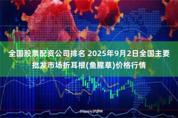 全国股票配资公司排名 2025年9月2日全国主要批发市场折耳根(鱼腥草)价格行情