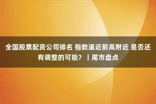 全国股票配资公司排名 指数逼近前高附近 是否还有调整的可能？丨尾市盘点