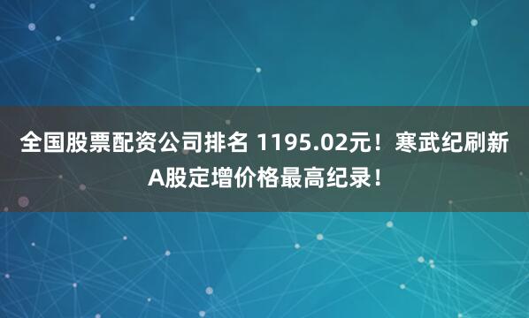 全国股票配资公司排名 1195.02元！寒武纪刷新A股定增价格最高纪录！