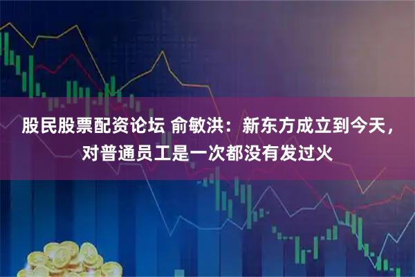 股民股票配资论坛 俞敏洪：新东方成立到今天，对普通员工是一次都没有发过火