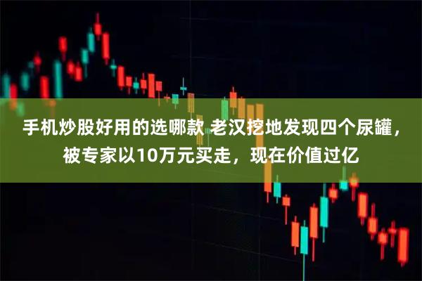 手机炒股好用的选哪款 老汉挖地发现四个尿罐，被专家以10万元买走，现在价值过亿
