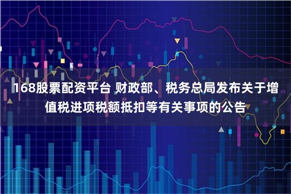 168股票配资平台 财政部、税务总局发布关于增值税进项税额抵扣等有关事项的公告
