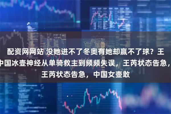 配资网网站 没她进不了冬奥有她却赢不了球？王芮困局刺痛中国冰壶神经从单骑救主到频频失误，王芮状态告急，中国女壶敢