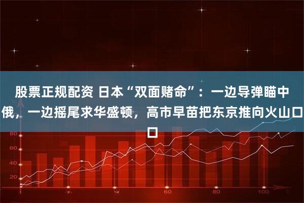 股票正规配资 日本“双面赌命”：一边导弹瞄中俄，一边摇尾求华盛顿，高市早苗把东京推向火山口