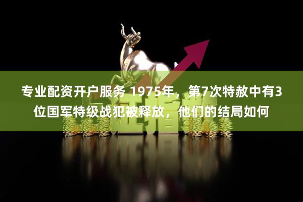 专业配资开户服务 1975年，第7次特赦中有3位国军特级战犯被释放，他们的结局如何