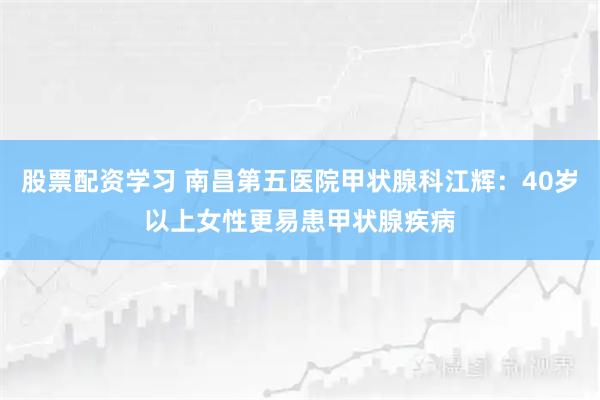 股票配资学习 南昌第五医院甲状腺科江辉：40岁以上女性更易患甲状腺疾病