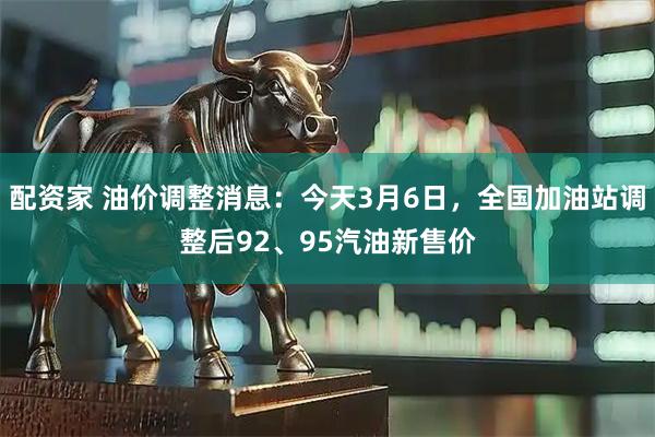 配资家 油价调整消息：今天3月6日，全国加油站调整后92、95汽油新售价