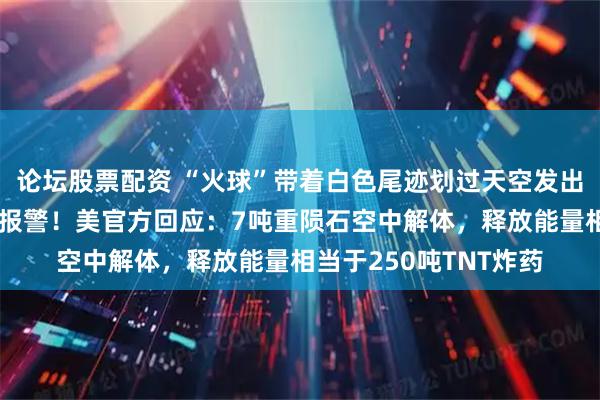 论坛股票配资 “火球”带着白色尾迹划过天空发出巨响，美国民众惊恐报警！美官方回应：7吨重陨石空中解体，释放能量相当于250吨TNT炸药